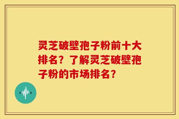 灵芝破壁孢子粉前十大排名?了解灵芝破壁孢子粉的市场排名?