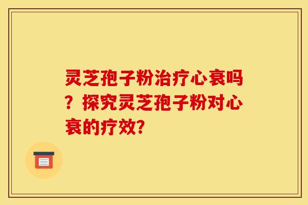 灵芝孢子粉治疗心衰吗？探究灵芝孢子粉对心衰的疗效？