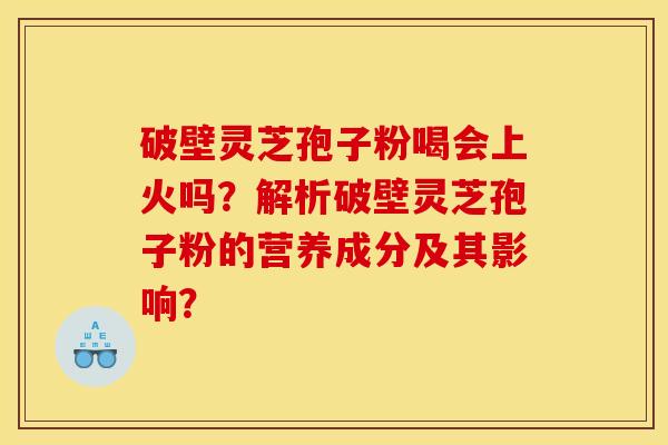 破壁灵芝孢子粉喝会上火吗?解析破壁灵芝孢子粉的营养成分及其影响?