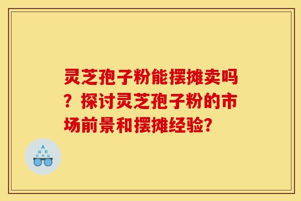 灵芝孢子粉能摆摊卖吗?探讨灵芝孢子粉的市场前景和摆摊经验?