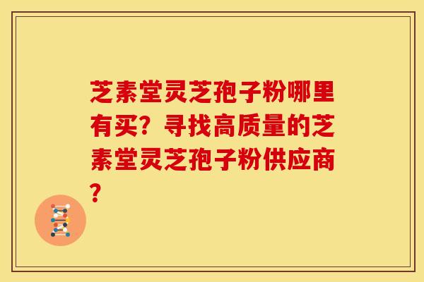 芝素堂灵芝孢子粉哪里有买?寻找高质量的芝素堂灵芝孢子粉供应商?