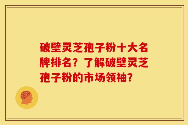 破壁灵芝孢子粉十大名牌排名？了解破壁灵芝孢子粉的市场领袖？