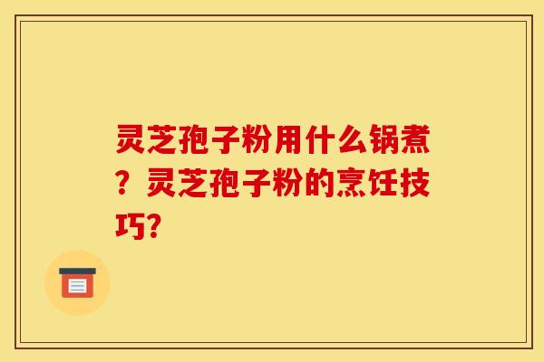 灵芝孢子粉用什么锅煮?灵芝孢子粉的烹饪技巧?