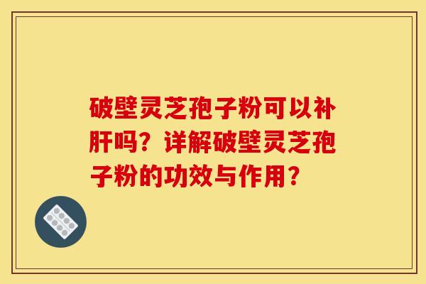 破壁灵芝孢子粉可以补肝吗?详解破壁灵芝孢子粉的功效与作用?
