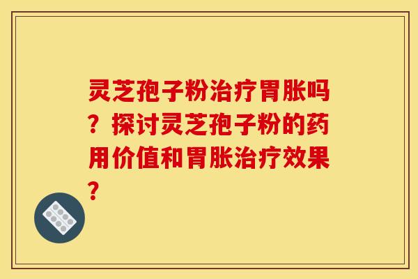 灵芝孢子粉治疗胃胀吗？探讨灵芝孢子粉的药用价值和胃胀治疗效果？