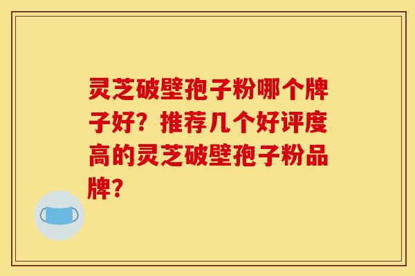 灵芝破壁孢子粉哪个牌子好?推荐几个好评度高的灵芝破壁孢子粉品牌?