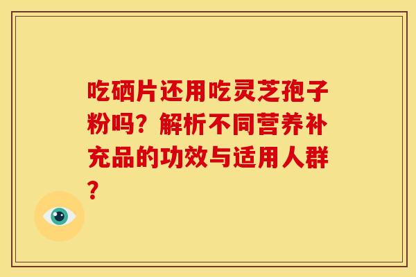 吃硒片还用吃灵芝孢子粉吗?解析不同营养补充品的功效与适用人群?