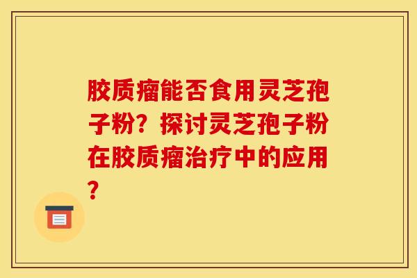 胶质瘤能否食用灵芝孢子粉?探讨灵芝孢子粉在胶质瘤治疗中的应用?