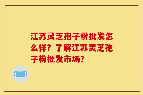 江苏灵芝孢子粉批发怎么样?了解江苏灵芝孢子粉批发市场?