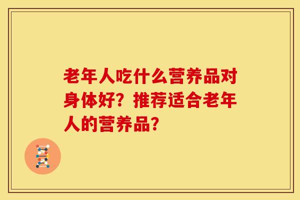 老年人吃什么营养品对身体好?推荐适合老年人的营养品?