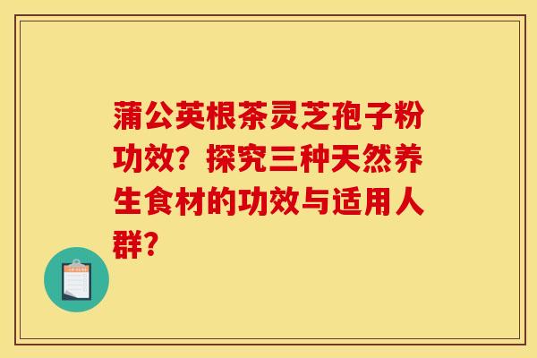 蒲公英根茶灵芝孢子粉功效？探究三种天然养生食材的功效与适用人群？