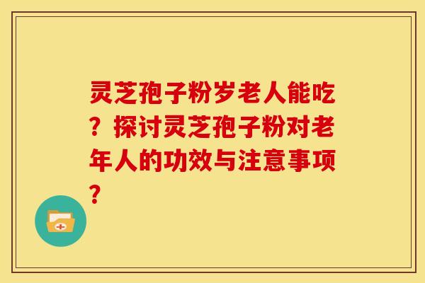 灵芝孢子粉岁老人能吃？探讨灵芝孢子粉对老年人的功效与注意事项？