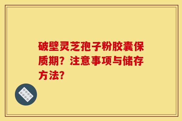 破壁灵芝孢子粉胶囊保质期？注意事项与储存方法？