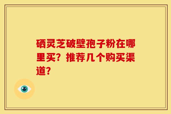 硒灵芝破壁孢子粉在哪里买?推荐几个购买渠道?