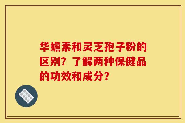 华蟾素和灵芝孢子粉的区别？了解两种保健品的功效和成分？