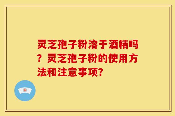 灵芝孢子粉溶于酒精吗?灵芝孢子粉的使用方法和注意事项?