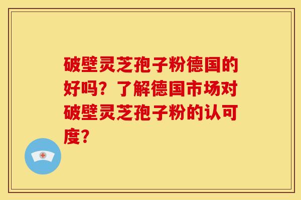 破壁灵芝孢子粉德国的好吗？了解德国市场对破壁灵芝孢子粉的认可度？