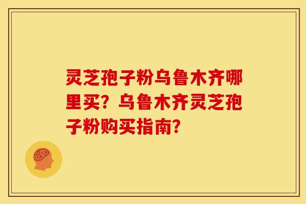 灵芝孢子粉乌鲁木齐哪里买？乌鲁木齐灵芝孢子粉购买指南？