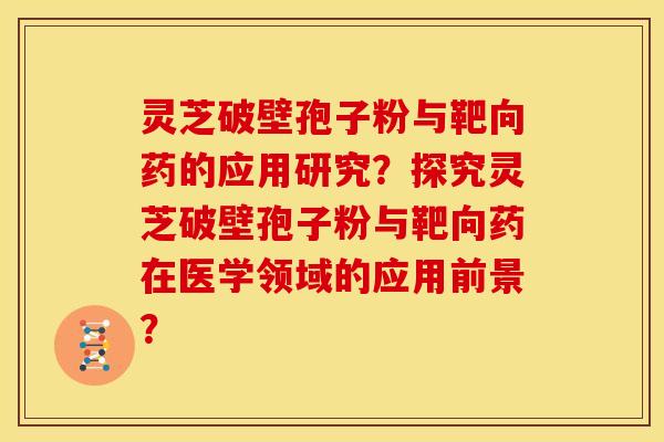 灵芝破壁孢子粉与靶向药的应用研究?探究灵芝破壁孢子粉与靶向药在医学领域的应用前景?