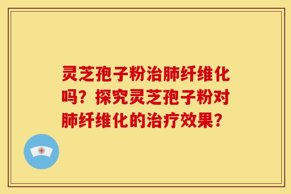 灵芝孢子粉治肺纤维化吗？探究灵芝孢子粉对肺纤维化的治疗效果？