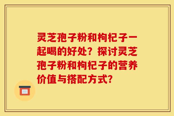 灵芝孢子粉和枸杞子一起喝的好处?探讨灵芝孢子粉和枸杞子的营养价值与搭配方式?