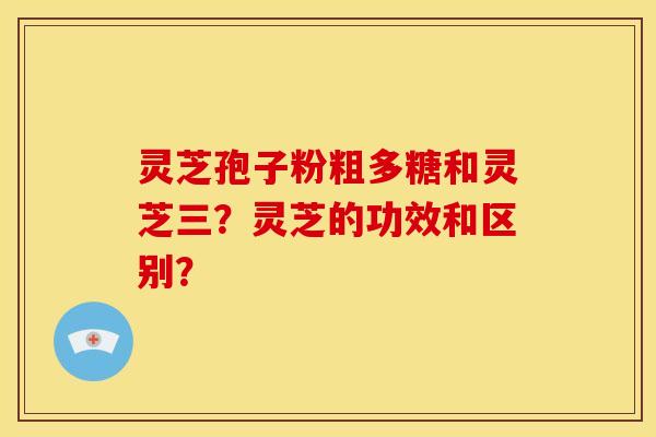 灵芝孢子粉粗多糖和灵芝三?灵芝的功效和区别?