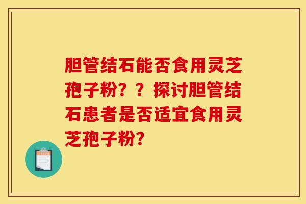 胆管结石能否食用灵芝孢子粉??探讨胆管结石患者是否适宜食用灵芝孢子粉?