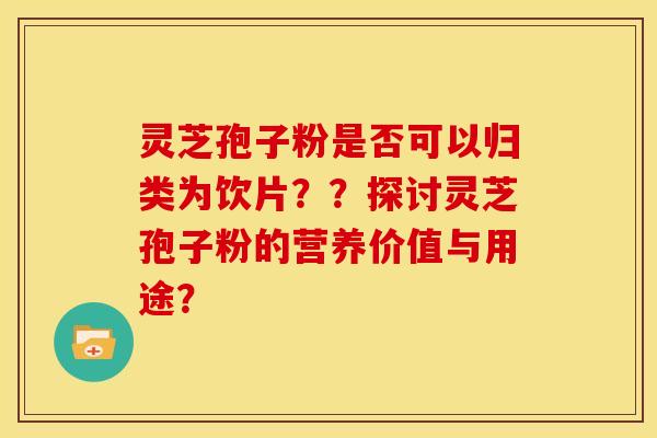 灵芝孢子粉是否可以归类为饮片？？探讨灵芝孢子粉的营养价值与用途？