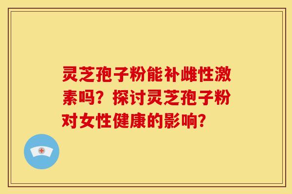 灵芝孢子粉能补雌性激素吗?探讨灵芝孢子粉对女性健康的影响?