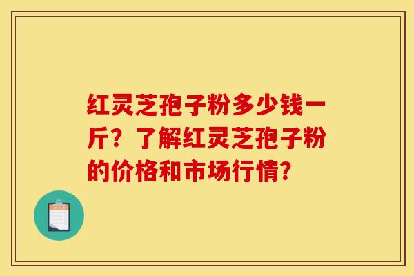 红灵芝孢子粉多少钱一斤?了解红灵芝孢子粉的价格和市场行情?