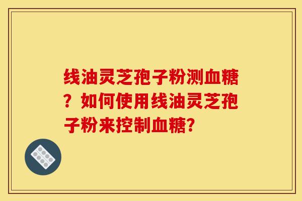 线油灵芝孢子粉测血糖？如何使用线油灵芝孢子粉来控制血糖？
