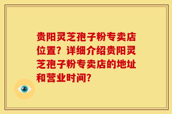 贵阳灵芝孢子粉专卖店位置？详细介绍贵阳灵芝孢子粉专卖店的地址和营业时间？