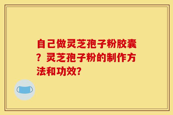 自己做灵芝孢子粉胶囊?灵芝孢子粉的制作方法和功效?