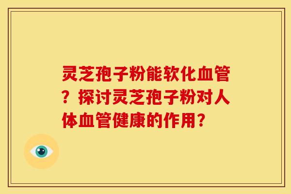 灵芝孢子粉能软化血管?探讨灵芝孢子粉对人体血管健康的作用?