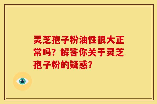 灵芝孢子粉油性很大正常吗？解答你关于灵芝孢子粉的疑惑？