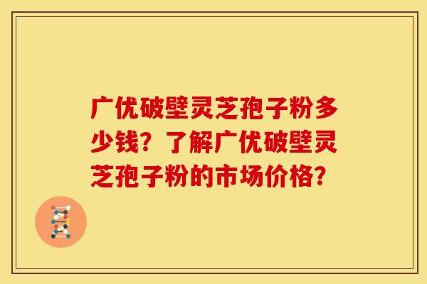 广优破壁灵芝孢子粉多少钱？了解广优破壁灵芝孢子粉的市场价格？