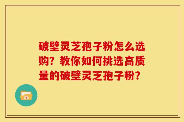破壁灵芝孢子粉怎么选购？教你如何挑选高质量的破壁灵芝孢子粉？
