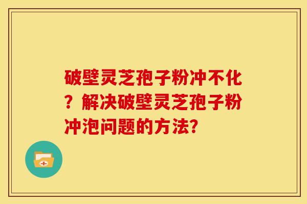 破壁灵芝孢子粉冲不化?解决破壁灵芝孢子粉冲泡问题的方法?