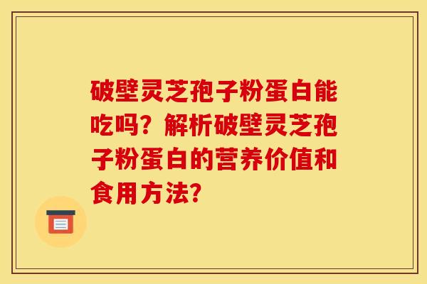 破壁灵芝孢子粉蛋白能吃吗？解析破壁灵芝孢子粉蛋白的营养价值和食用方法？