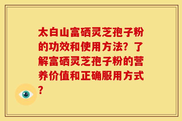 太白山富硒灵芝孢子粉的功效和使用方法?了解富硒灵芝孢子粉的营养价值和正确服用方式?