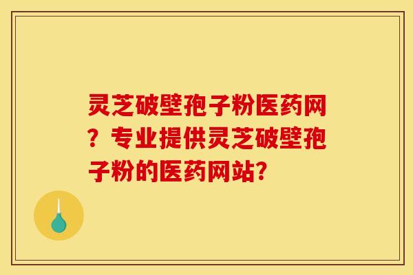 灵芝破壁孢子粉医药网?专业提供灵芝破壁孢子粉的医药网站?