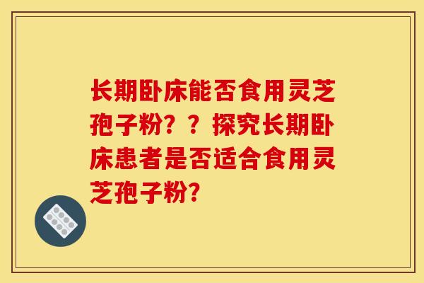 长期卧床能否食用灵芝孢子粉??探究长期卧床患者是否适合食用灵芝孢子粉?