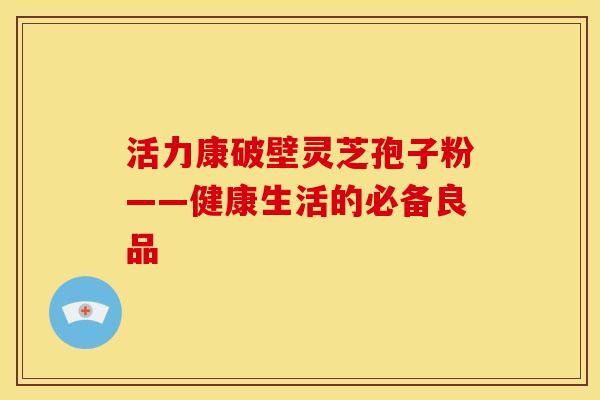 活力康破壁灵芝孢子粉——健康生活的必备良品