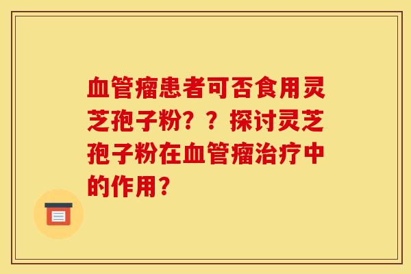 血管瘤患者可否食用灵芝孢子粉？？探讨灵芝孢子粉在血管瘤治疗中的作用？
