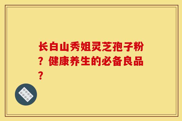长白山秀姐灵芝孢子粉？健康养生的必备良品？