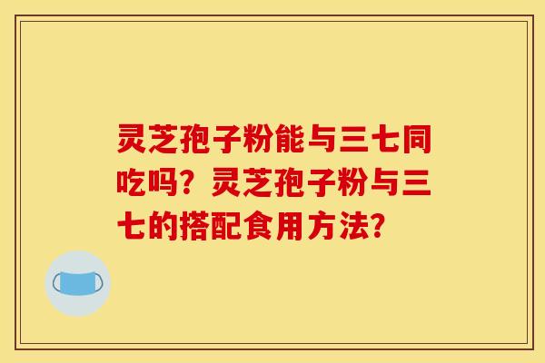 灵芝孢子粉能与三七同吃吗?灵芝孢子粉与三七的搭配食用方法?