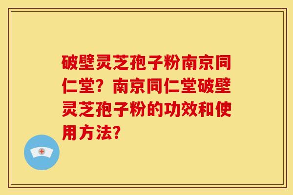 破壁灵芝孢子粉南京同仁堂?南京同仁堂破壁灵芝孢子粉的功效和使用方法?