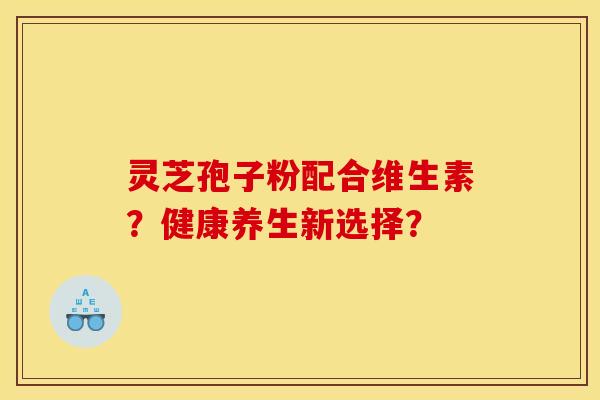 灵芝孢子粉配合维生素？健康养生新选择？