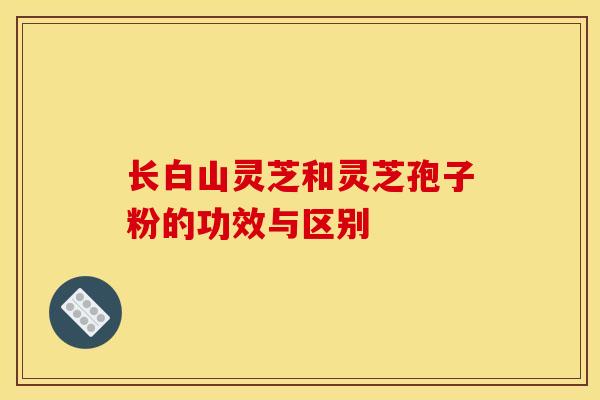 长白山灵芝和灵芝孢子粉的功效与区别
