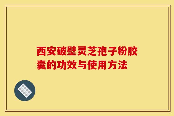 西安破壁灵芝孢子粉胶囊的功效与使用方法
